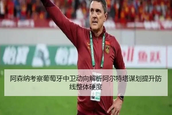 阿森纳考察葡萄牙中卫动向解析阿尔特塔谋划提升防线整体硬度
